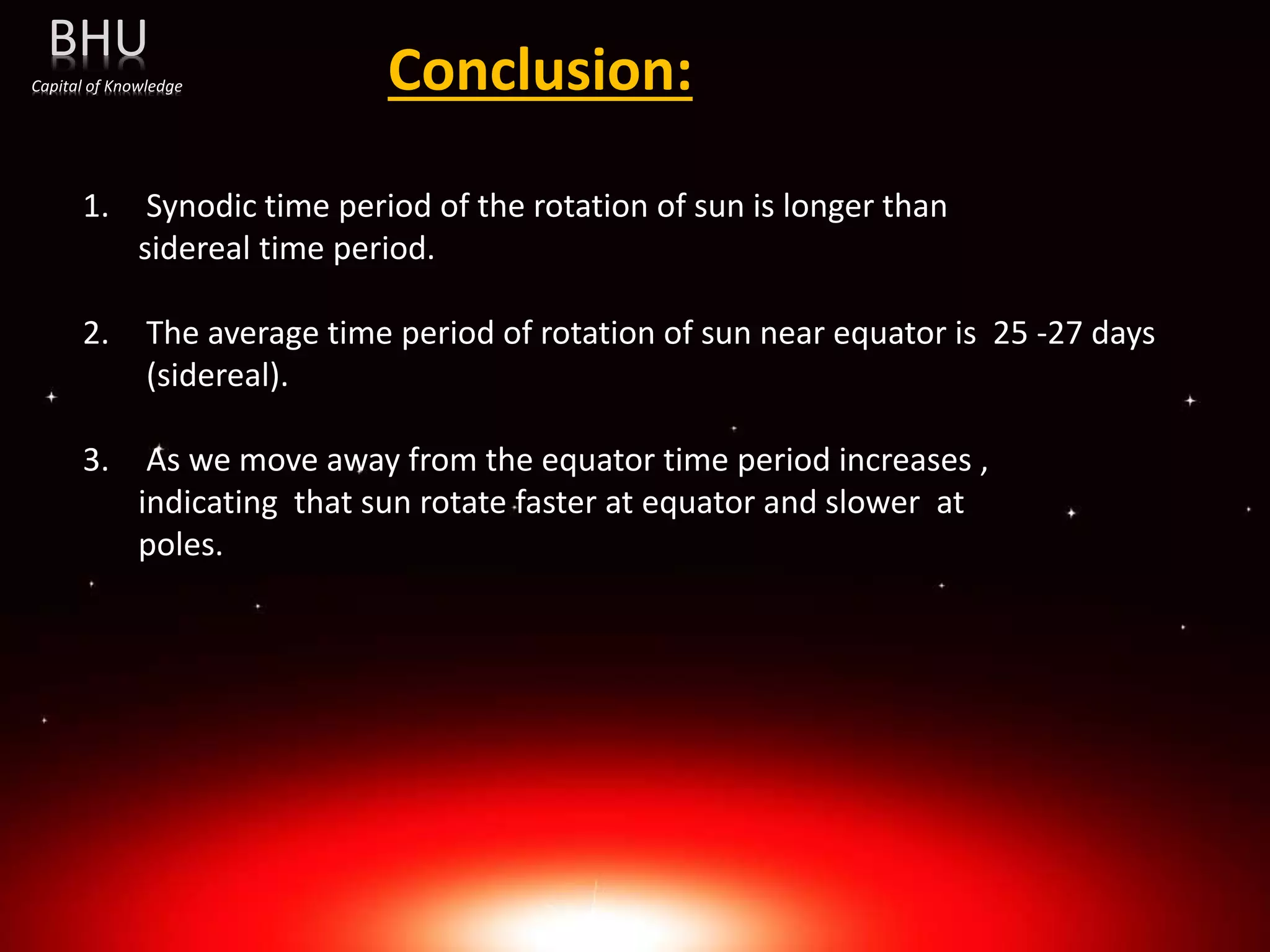 Conclusion:
1. Synodic time period of the rotation of sun is longer than
sidereal time period.
2. The average time period of rotation of sun near equator is 25 -27 days
(sidereal).
3. As we move away from the equator time period increases ,
indicating that sun rotate faster at equator and slower at
poles.
BHU
Capital of Knowledge
 