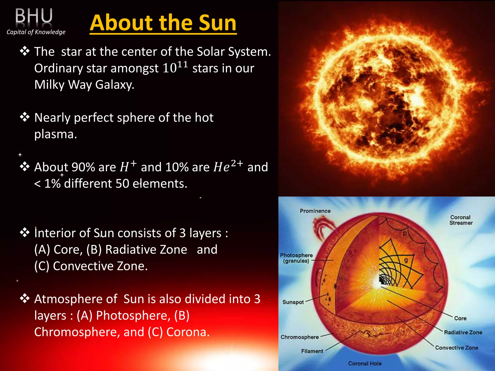 About the Sun
 The star at the center of the Solar System.
Ordinary star amongst 1011 stars in our
Milky Way Galaxy.
 Nearly perfect sphere of the hot
plasma.
 About 90% are 𝐻+ and 10% are 𝐻𝑒2+ and
< 1% different 50 elements.
 Interior of Sun consists of 3 layers :
(A) Core, (B) Radiative Zone and
(C) Convective Zone.
 Atmosphere of Sun is also divided into 3
layers : (A) Photosphere, (B)
Chromosphere, and (C) Corona.
Capital of Knowledge
 