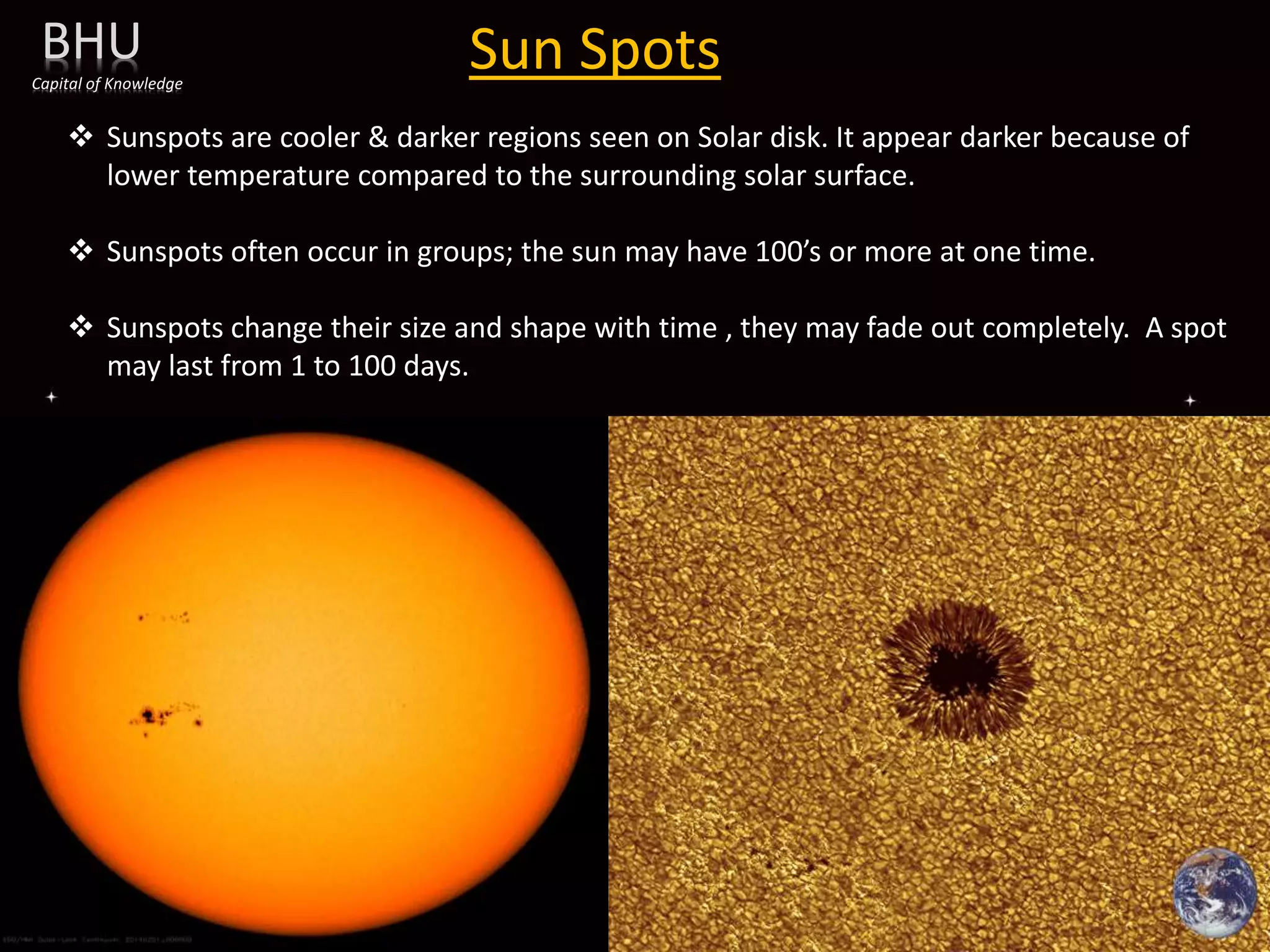 Sun Spots
BHU
Capital of Knowledge
 Sunspots are cooler & darker regions seen on Solar disk. It appear darker because of
lower temperature compared to the surrounding solar surface.
 Sunspots often occur in groups; the sun may have 100’s or more at one time.
 Sunspots change their size and shape with time , they may fade out completely. A spot
may last from 1 to 100 days.
 