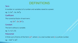 DEFINITIONS
Term
A number or a product of a number and variables raised to a power.
eg : 3, 5𝑥2, -2𝑥, 9𝑥2y.
Coefficient
The numerical factor of each term.
eg :5𝑥2
, -2𝑥 ,9𝑥2
𝑦.
Constant
The term without a variable.
eg : 3, -6, 5, 32.
Polynomial
A finite sum of terms of the form axn
, where a is a real number and n is a whole number.
eg : -15x2
+ 2x2
.
 