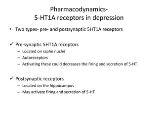 Pharmacodynamics-
5-HT1A receptors in depression
• Two types- pre- and postsynaptic 5HT1A receptors
 Pre-synaptic 5HT1A receptors
– Located on raphe nuclei
– Autoreceptors
– Activating these could decreases the firing and secretion of 5-HT.
 Postsynaptic receptors
– Located on the hippocampus
– May activate firing and secretion of 5-HT.
 