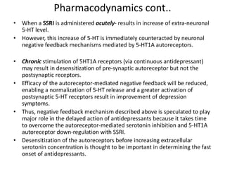 Pharmacodynamics cont..
• When a SSRI is administered acutely- results in increase of extra-neuronal
5-HT level.
• However, this increase of 5-HT is immediately counteracted by neuronal
negative feedback mechanisms mediated by 5-HT1A autoreceptors.
• Chronic stimulation of 5HT1A receptors (via continuous antidepressant)
may result in desensitization of pre-synaptic autoreceptor but not the
postsynaptic receptors.
• Efficacy of the autoreceptor-mediated negative feedback will be reduced,
enabling a normalization of 5-HT release and a greater activation of
postsynaptic 5-HT receptors result in improvement of depression
symptoms.
• Thus, negative feedback mechanism described above is speculated to play
major role in the delayed action of antidepressants because it takes time
to overcome the autoreceptor-mediated serotonin inhibition and 5-HT1A
autoreceptor down-regulation with SSRI.
• Desensitization of the autoreceptors before increasing extracellular
serotonin concentration is thought to be important in determining the fast
onset of antidepressants.
 