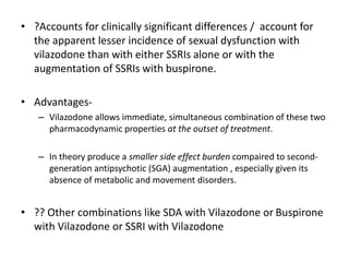 • ?Accounts for clinically significant differences / account for
the apparent lesser incidence of sexual dysfunction with
vilazodone than with either SSRIs alone or with the
augmentation of SSRIs with buspirone.
• Advantages-
– Vilazodone allows immediate, simultaneous combination of these two
pharmacodynamic properties at the outset of treatment.
– In theory produce a smaller side effect burden compaired to second-
generation antipsychotic (SGA) augmentation , especially given its
absence of metabolic and movement disorders.
• ?? Other combinations like SDA with Vilazodone or Buspirone
with Vilazodone or SSRI with Vilazodone
 