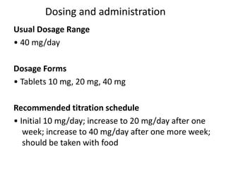 Dosing and administration
Usual Dosage Range
• 40 mg/day
Dosage Forms
• Tablets 10 mg, 20 mg, 40 mg
Recommended titration schedule
• Initial 10 mg/day; increase to 20 mg/day after one
week; increase to 40 mg/day after one more week;
should be taken with food
 