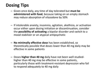 Dosing Tips
– Given once daily, any time of day tolerated but must be
administered with food, because taking on an empty stomach
may reduce absorption of vilazodone by 50%
– If intolerable anxiety, insomnia, agitation, akathisia, or activation
occur either upon dosing initiation or discontinuation, consider
the possibility of activating a bipolar disorder and switch to a
mood stabilizer or an atypical antipsychotic
– No minimally effective dose has been established, so
theoretically possible that doses lower than 40 mg daily may be
effective in some patients
– Doses higher than 40 mg daily have not been well studied-
higher than 40 mg may be effective in some patients,
particularly those with treatment-resistant depression who fail
to respond adequately to 40 mg daily
 