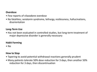 Overdose
• Few reports of vilazodone overdose
• No fatalities; serotonin syndrome, lethargy, restlessness, hallucinations,
disorientation
Long-Term Use
• Has not been evaluated in controlled studies, but long-term treatment of
major depressive disorder is generally necessary
Habit Forming
• No
How to Stop
• Tapering to avoid potential withdrawal reactions generally prudent
• Many patients tolerate 50% dose reduction for 3 days, then another 50%
reduction for 3 days, then discontinuation
 