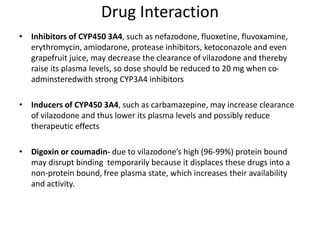 Drug Interaction
• Inhibitors of CYP450 3A4, such as nefazodone, fluoxetine, fluvoxamine,
erythromycin, amiodarone, protease inhibitors, ketoconazole and even
grapefruit juice, may decrease the clearance of vilazodone and thereby
raise its plasma levels, so dose should be reduced to 20 mg when co-
adminsteredwith strong CYP3A4 inhibitors
• Inducers of CYP450 3A4, such as carbamazepine, may increase clearance
of vilazodone and thus lower its plasma levels and possibly reduce
therapeutic effects
• Digoxin or coumadin- due to vilazodone’s high (96-99%) protein bound
may disrupt binding temporarily because it displaces these drugs into a
non-protein bound, free plasma state, which increases their availability
and activity.
 
