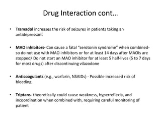 Drug Interaction cont…
• Tramadol increases the risk of seizures in patients taking an
antidepressant
• MAO inhibitors- Can cause a fatal “serotonin syndrome” when combined-
so do not use with MAO inhibitors or for at least 14 days after MAOIs are
stopped/ Do not start an MAO inhibitor for at least 5 half-lives (5 to 7 days
for most drugs) after discontinuing vilazodone
• Anticoagulants (e.g., warfarin, NSAIDs) - Possible increased risk of
bleeding.
• Triptans- theoretically could cause weakness, hyperreflexia, and
incoordination when combined with, requiring careful monitoring of
patient
 