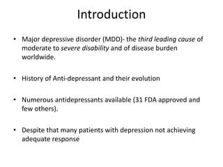 Introduction
• Major depressive disorder (MDD)- the third leading cause of
moderate to severe disability and of disease burden
worldwide.
• History of Anti-depressant and their evolution
• Numerous antidepressants available (31 FDA approved and
few others).
• Despite that many patients with depression not achieving
adequate response
 