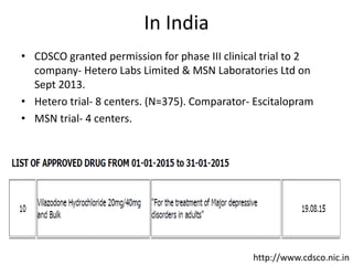 In India
• CDSCO granted permission for phase III clinical trial to 2
company- Hetero Labs Limited & MSN Laboratories Ltd on
Sept 2013.
• Hetero trial- 8 centers. (N=375). Comparator- Escitalopram
• MSN trial- 4 centers.
http://www.cdsco.nic.in
 
