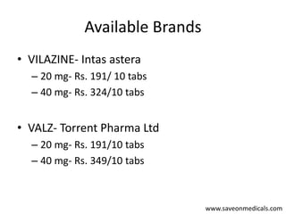Available Brands
• VILAZINE- Intas astera
– 20 mg- Rs. 191/ 10 tabs
– 40 mg- Rs. 324/10 tabs
• VALZ- Torrent Pharma Ltd
– 20 mg- Rs. 191/10 tabs
– 40 mg- Rs. 349/10 tabs
www.saveonmedicals.com
 