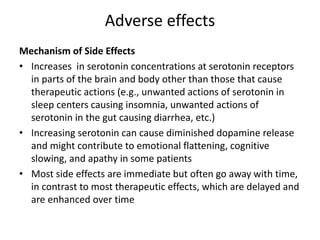 Adverse effects
Mechanism of Side Effects
• Increases in serotonin concentrations at serotonin receptors
in parts of the brain and body other than those that cause
therapeutic actions (e.g., unwanted actions of serotonin in
sleep centers causing insomnia, unwanted actions of
serotonin in the gut causing diarrhea, etc.)
• Increasing serotonin can cause diminished dopamine release
and might contribute to emotional flattening, cognitive
slowing, and apathy in some patients
• Most side effects are immediate but often go away with time,
in contrast to most therapeutic effects, which are delayed and
are enhanced over time
 