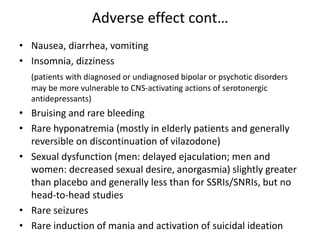 Adverse effect cont…
• Nausea, diarrhea, vomiting
• Insomnia, dizziness
(patients with diagnosed or undiagnosed bipolar or psychotic disorders
may be more vulnerable to CNS-activating actions of serotonergic
antidepressants)
• Bruising and rare bleeding
• Rare hyponatremia (mostly in elderly patients and generally
reversible on discontinuation of vilazodone)
• Sexual dysfunction (men: delayed ejaculation; men and
women: decreased sexual desire, anorgasmia) slightly greater
than placebo and generally less than for SSRIs/SNRIs, but no
head-to-head studies
• Rare seizures
• Rare induction of mania and activation of suicidal ideation
 