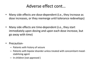 Adverse effect cont…
• Many side effects are dose-dependent (i.e., they increase as
dose increases, or they reemerge until tolerance redevelops)
• Many side effects are time-dependent (i.e., they start
immediately upon dosing and upon each dose increase, but
go away with time)
• Precaution-
– Patients with history of seizure
– Patients with bipolar disorder unless treated with concomitant mood-
stabilizing agent
– In children (not approved )
 