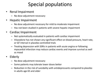 Special populations
• Renal Impairment
– No dose adjustment necessary
• Hepatic Impairment
– No dose adjustment necessary for mild to moderate impairment
– Has not been studied in patients with severe hepatic impairment
• Cardiac Impairment
– Not systematically evaluated in patients with cardiac impairment
– Vilazodone has not shown any significant effect on blood pressure, heart rate,
or QT interval in placebo-controlled trials
– Treating depression with SSRIs in patients with acute angina or following
myocardial infarction may reduce cardiac events and improve survival as well
as mood
• Elderly
– No dose adjustment necessary
– Some patients may tolerate lower doses better
– Reduction in the risk of suicidality with antidepressants compared to placebo
in adults age 65 and older
 
