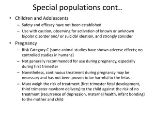 Special populations cont..
• Children and Adolescents
– Safety and efficacy have not been established
– Use with caution, observing for activation of known or unknown
bipolar disorder and/ or suicidal ideation, and strongly consider
• Pregnancy
– Risk Category C [some animal studies have shown adverse effects; no
controlled studies in humans]
– Not generally recommended for use during pregnancy, especially
during first trimester
– Nonetheless, continuous treatment during pregnancy may be
necessary and has not been proven to be harmful to the fetus
– Must weigh the risk of treatment (first trimester fetal development,
third trimester newborn delivery) to the child against the risk of no
treatment (recurrence of depression, maternal health, infant bonding)
to the mother and child
 