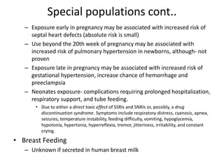 Special populations cont..
– Exposure early in pregnancy may be associated with increased risk of
septal heart defects (absolute risk is small)
– Use beyond the 20th week of pregnancy may be associated with
increased risk of pulmonary hypertension in newborns, although- not
proven
– Exposure late in pregnancy may be associated with increased risk of
gestational hypertension, increase chance of hemorrhage and
preeclampsia
– Neonates exposure- complications requiring prolonged hospitalization,
respiratory support, and tube feeding.
• Due to either a direct toxic effect of SSRIs and SNRIs or, possibly, a drug
discontinuation syndrome. Symptoms include respiratory distress, cyanosis, apnea,
seizures, temperature instability, feeding difficulty, vomiting, hypoglycemia,
hypotonia, hypertonia, hyperreflexia, tremor, jitteriness, irritability, and constant
crying.
• Breast Feeding
– Unknown if secreted in human breast milk
 