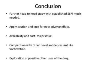 Conclusion
• Further head to head study with established SSRI much
needed.
• Apply caution and look for new adverse effect.
• Availability and cost- major issue.
• Competition with other novel antidepressant like
Vortioxetine.
• Exploration of possible other uses of the drug.
 