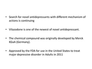 • Search for novel antidepressants with different mechanism of
actions is continuing
• Vilazodone is one of the newest of novel antidepressant.
• The chemical compound was originally developed by Merck
KGaA (Germany).
• Approved by the FDA for use in the United States to treat
major depressive disorder in Adults in 2011
 