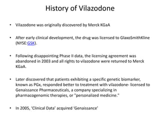 History of Vilazodone
• Vilazodone was originally discovered by Merck KGaA
• After early clinical development, the drug was licensed to GlaxoSmithKline
(NYSE:GSK).
• Following disappointing Phase II data, the licensing agreement was
abandoned in 2003 and all rights to vilazodone were returned to Merck
KGaA.
• Later discovered that patients exhibiting a specific genetic biomarker,
known as PGx, responded better to treatment with vilazodone- licensed to
Genaissance Pharmaceuticals, a company specializing in
pharmacogenomic therapies, or "personalized medicine."
• In 2005, ‘Clinical Data’ acquired ‘Genaissance’
 