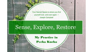Sense, Explore, Restore
My Practice in
Pecha Kucha
Your Sacred Space is where you find
yourself over, and over again. ~
Joseph Campbell
 