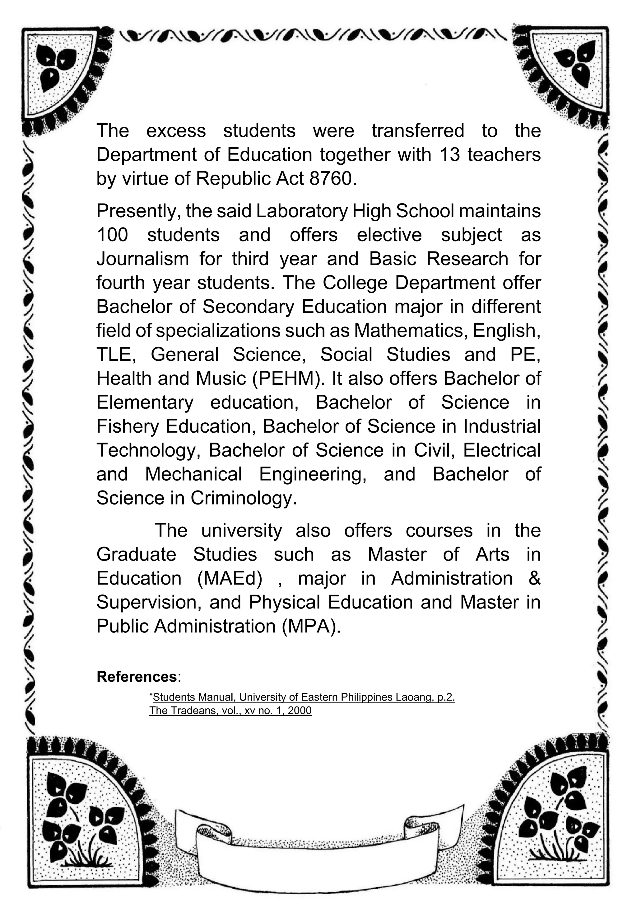 The excess students were transferred to the
Department of Education together with 13 teachers
by virtue of Republic Act 8760.
Presently, the said Laboratory High School maintains
100 students and offers elective subject as
Journalism for third year and Basic Research for
fourth year students. The College Department offer
Bachelor of Secondary Education major in different
field of specializations such as Mathematics, English,
TLE, General Science, Social Studies and PE,
Health and Music (PEHM). It also offers Bachelor of
Elementary education, Bachelor of Science in
Fishery Education, Bachelor of Science in Industrial
Technology, Bachelor of Science in Civil, Electrical
and Mechanical Engineering, and Bachelor of
Science in Criminology.
The university also offers courses in the
Graduate Studies such as Master of Arts in
Education (MAEd) , major in Administration &
Supervision, and Physical Education and Master in
Public Administration (MPA).
References:
“Students Manual, University of Eastern Philippines Laoang, p.2.
The Tradeans, vol., xv no. 1, 2000
 