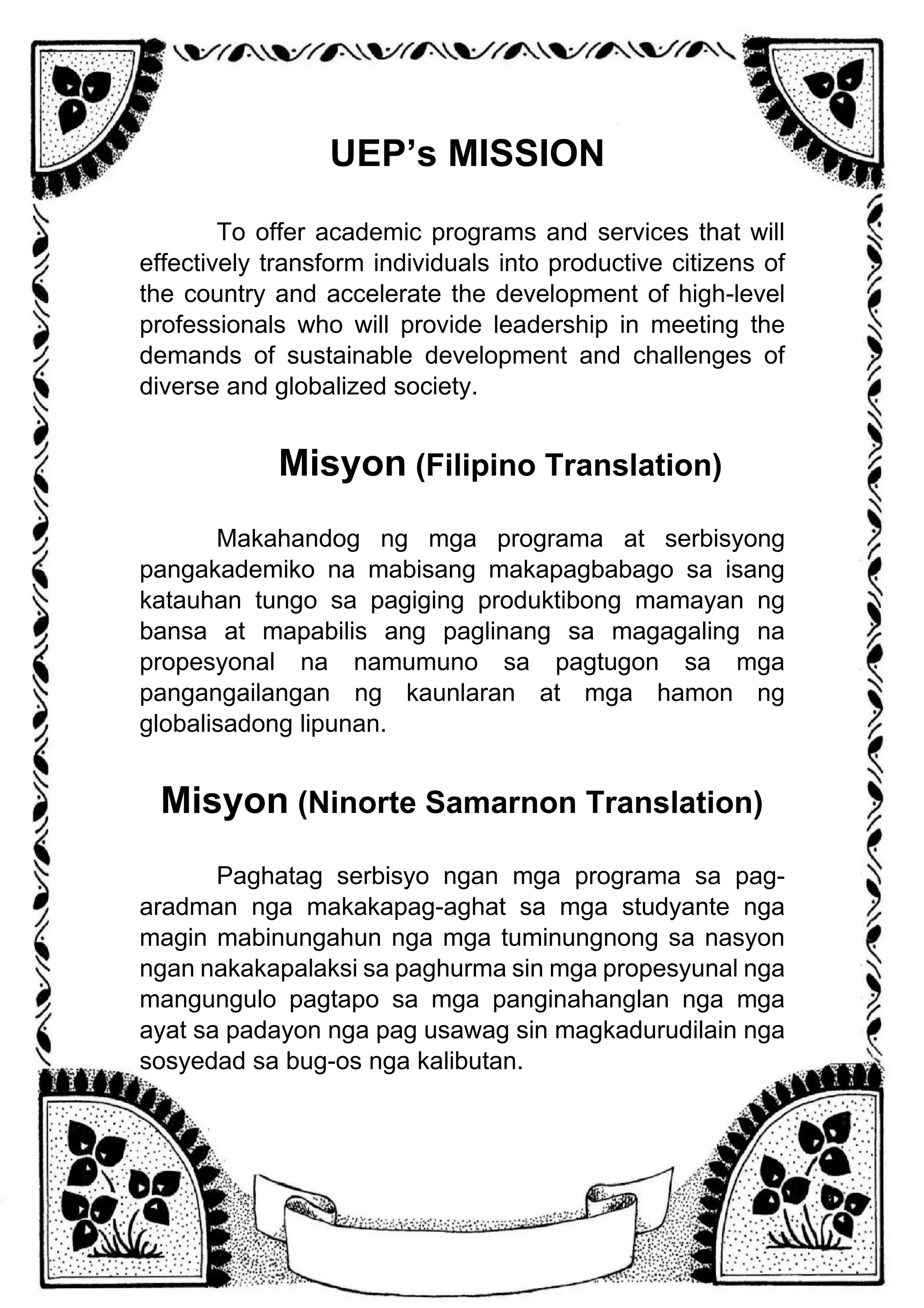UEP’s MISSION
To offer academic programs and services that will
effectively transform individuals into productive citizens of
the country and accelerate the development of high-level
professionals who will provide leadership in meeting the
demands of sustainable development and challenges of
diverse and globalized society.
Misyon (Filipino Translation)
Makahandog ng mga programa at serbisyong
pangakademiko na mabisang makapagbabago sa isang
katauhan tungo sa pagiging produktibong mamayan ng
bansa at mapabilis ang paglinang sa magagaling na
propesyonal na namumuno sa pagtugon sa mga
pangangailangan ng kaunlaran at mga hamon ng
globalisadong lipunan.
Misyon (Ninorte Samarnon Translation)
Paghatag serbisyo ngan mga programa sa pag-
aradman nga makakapag-aghat sa mga studyante nga
magin mabinungahun nga mga tuminungnong sa nasyon
ngan nakakapalaksi sa paghurma sin mga propesyunal nga
mangungulo pagtapo sa mga panginahanglan nga mga
ayat sa padayon nga pag usawag sin magkadurudilain nga
sosyedad sa bug-os nga kalibutan.
 