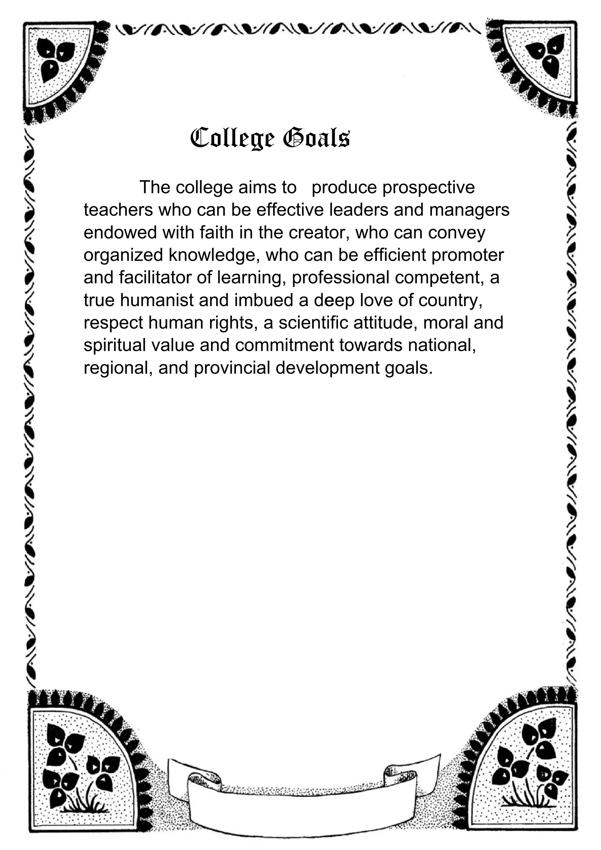 College Goals
The college aims to produce prospective
teachers who can be effective leaders and managers
endowed with faith in the creator, who can convey
organized knowledge, who can be efficient promoter
and facilitator of learning, professional competent, a
true humanist and imbued a de
eep love of country,
respect human rights, a scientific attitude, moral and
spiritual value and commitment towards national,
regional, and provincial development goals.
 