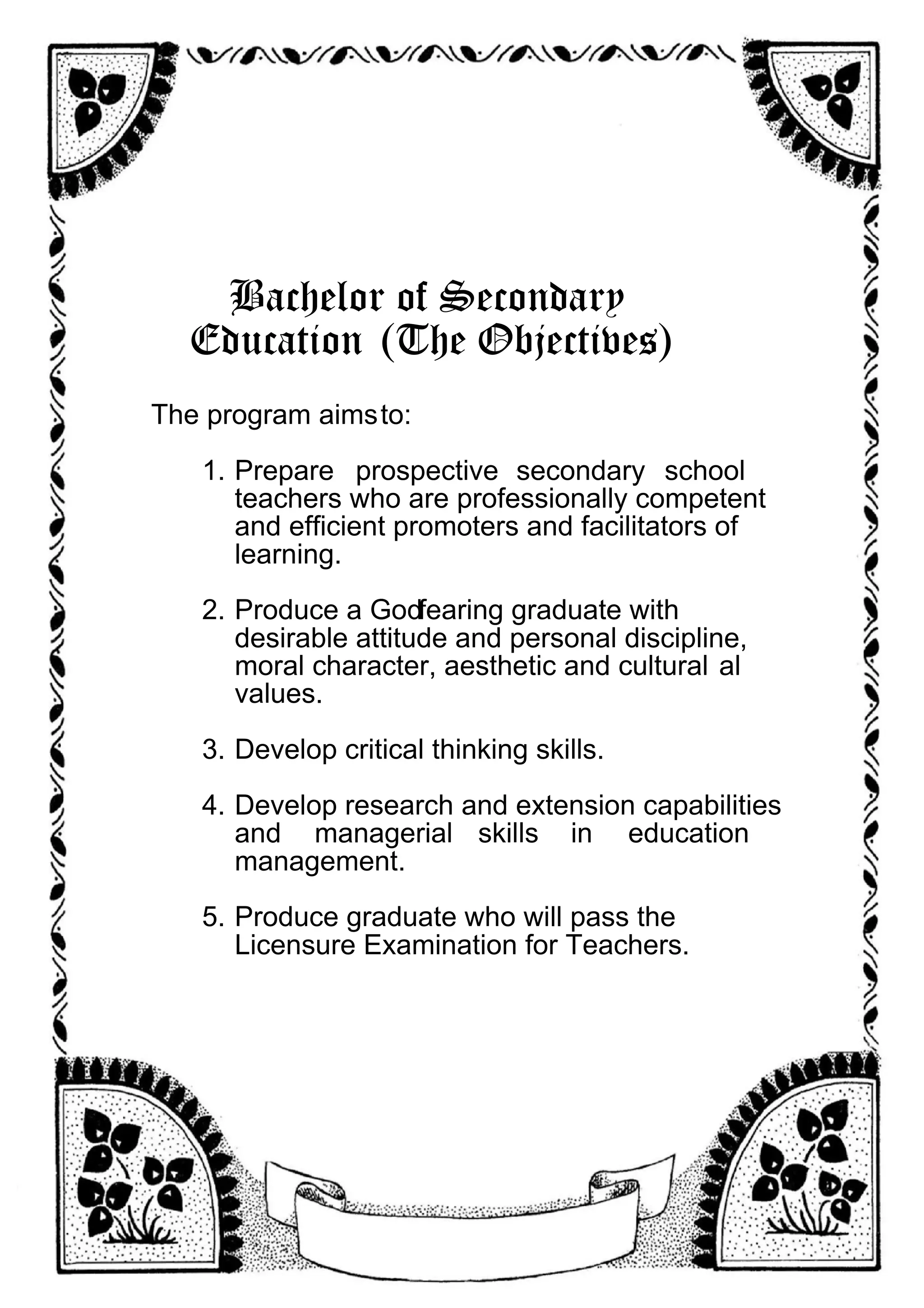 Bachelor of Secondary
Education (The Objectives)
The program aimsto:
1. Prepare prospective secondary school
teachers who are professionally competent
and efficient promoters and facilitators of
learning.
2. Produce a Godfearing graduate with
desirable attitude and personal discipline,
moral character, aesthetic and cultural al
values.
3. Develop critical thinking skills.
4. Develop research and extension capabilities
and managerial skills in education
management.
5. Produce graduate who will pass the
Licensure Examination for Teachers.
 