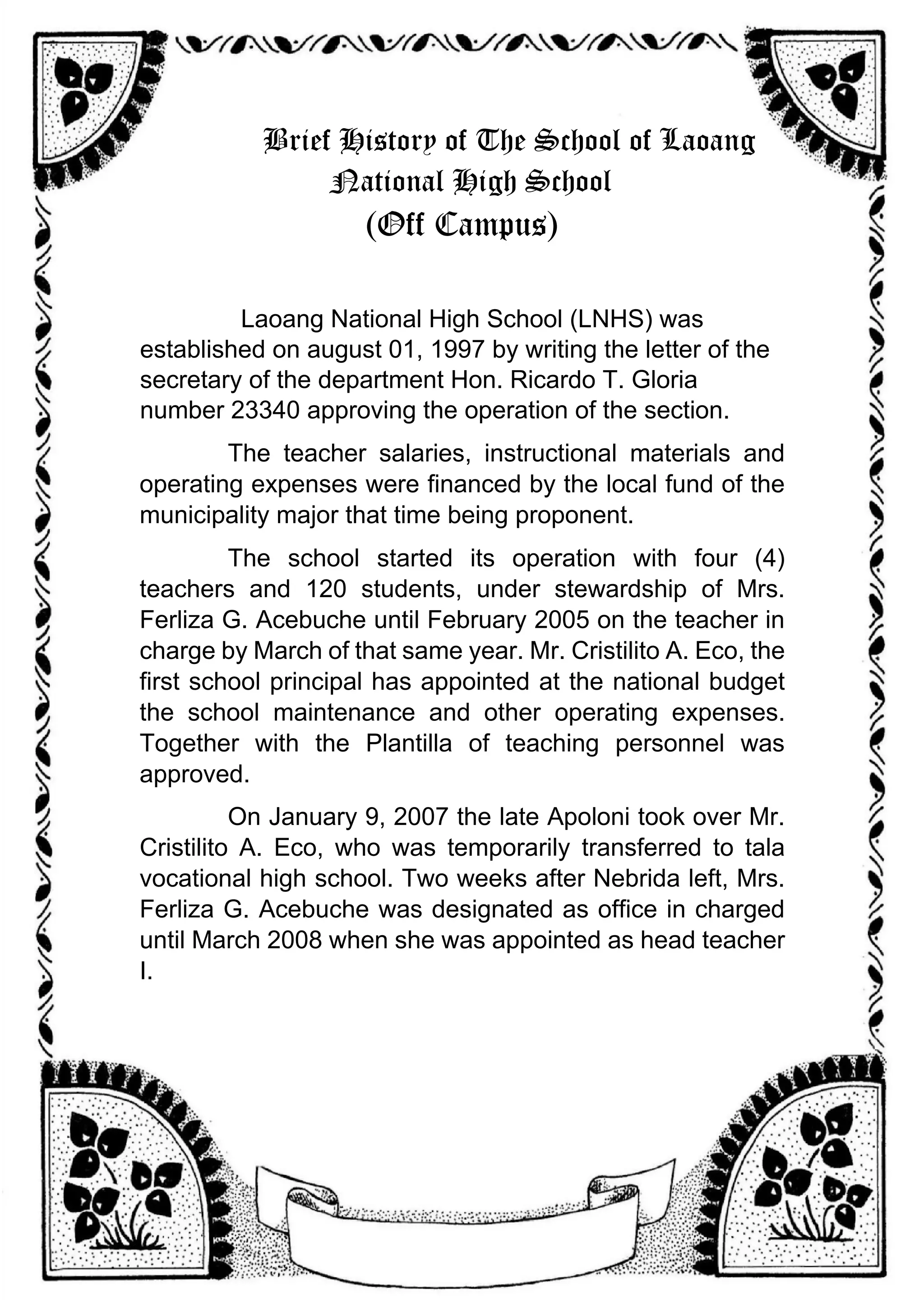 Brief History of The School of Laoang
National High School
(Off Campus)
Laoang National High School (LNHS) was
established on august 01, 1997 by writing the letter of the
secretary of the department Hon. Ricardo T. Gloria
number 23340 approving the operation of the section.
The teacher salaries, instructional materials and
operating expenses were financed by the local fund of the
municipality major that time being proponent.
The school started its operation with four (4)
teachers and 120 students, under stewardship of Mrs.
Ferliza G. Acebuche until February 2005 on the teacher in
charge by March of that same year. Mr. Cristilito A. Eco, the
first school principal has appointed at the national budget
the school maintenance and other operating expenses.
Together with the Plantilla of teaching personnel was
approved.
On January 9, 2007 the late Apoloni took over Mr.
Cristilito A. Eco, who was temporarily transferred to tala
vocational high school. Two weeks after Nebrida left, Mrs.
Ferliza G. Acebuche was designated as office in charged
until March 2008 when she was appointed as head teacher
I.
 