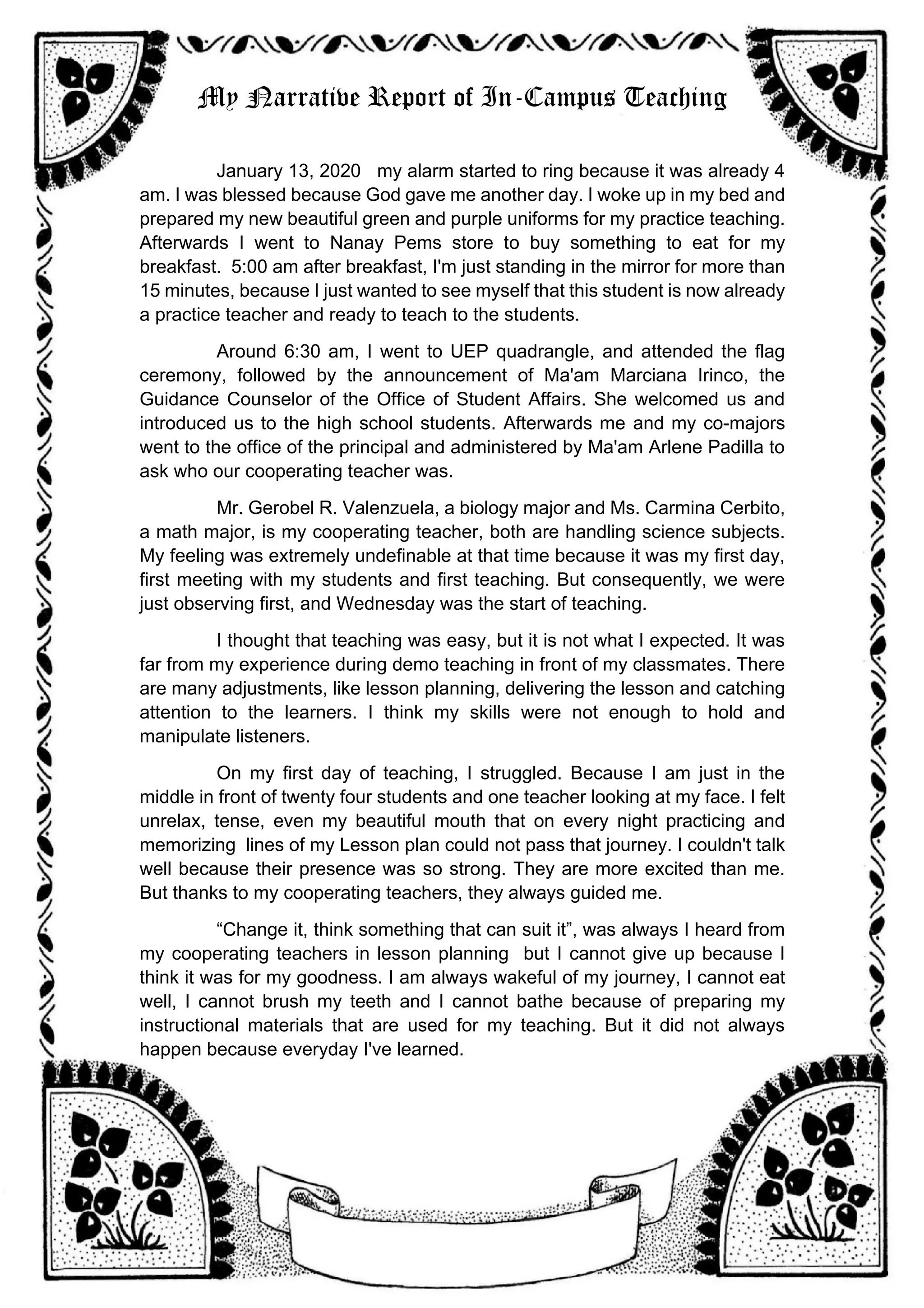 My Narrative Report of In-Campus Teaching
January 13, 2020 my alarm started to ring because it was already 4
am. I was blessed because God gave me another day. I woke up in my bed and
prepared my new beautiful green and purple uniforms for my practice teaching.
Afterwards I went to Nanay Pems store to buy something to eat for my
breakfast. 5:00 am after breakfast, I'm just standing in the mirror for more than
15 minutes, because I just wanted to see myself that this student is now already
a practice teacher and ready to teach to the students.
Around 6:30 am, I went to UEP quadrangle, and attended the flag
ceremony, followed by the announcement of Ma'am Marciana Irinco, the
Guidance Counselor of the Office of Student Affairs. She welcomed us and
introduced us to the high school students. Afterwards me and my co-majors
went to the office of the principal and administered by Ma'am Arlene Padilla to
ask who our cooperating teacher was.
Mr. Gerobel R. Valenzuela, a biology major and Ms. Carmina Cerbito,
a math major, is my cooperating teacher, both are handling science subjects.
My feeling was extremely undefinable at that time because it was my first day,
first meeting with my students and first teaching. But consequently, we were
just observing first, and Wednesday was the start of teaching.
I thought that teaching was easy, but it is not what I expected. It was
far from my experience during demo teaching in front of my classmates. There
are many adjustments, like lesson planning, delivering the lesson and catching
attention to the learners. I think my skills were not enough to hold and
manipulate listeners.
On my first day of teaching, I struggled. Because I am just in the
middle in front of twenty four students and one teacher looking at my face. I felt
unrelax, tense, even my beautiful mouth that on every night practicing and
memorizing lines of my Lesson plan could not pass that journey. I couldn't talk
well because their presence was so strong. They are more excited than me.
But thanks to my cooperating teachers, they always guided me.
“Change it, think something that can suit it”, was always I heard from
my cooperating teachers in lesson planning but I cannot give up because I
think it was for my goodness. I am always wakeful of my journey, I cannot eat
well, I cannot brush my teeth and I cannot bathe because of preparing my
instructional materials that are used for my teaching. But it did not always
happen because everyday I've learned.
 