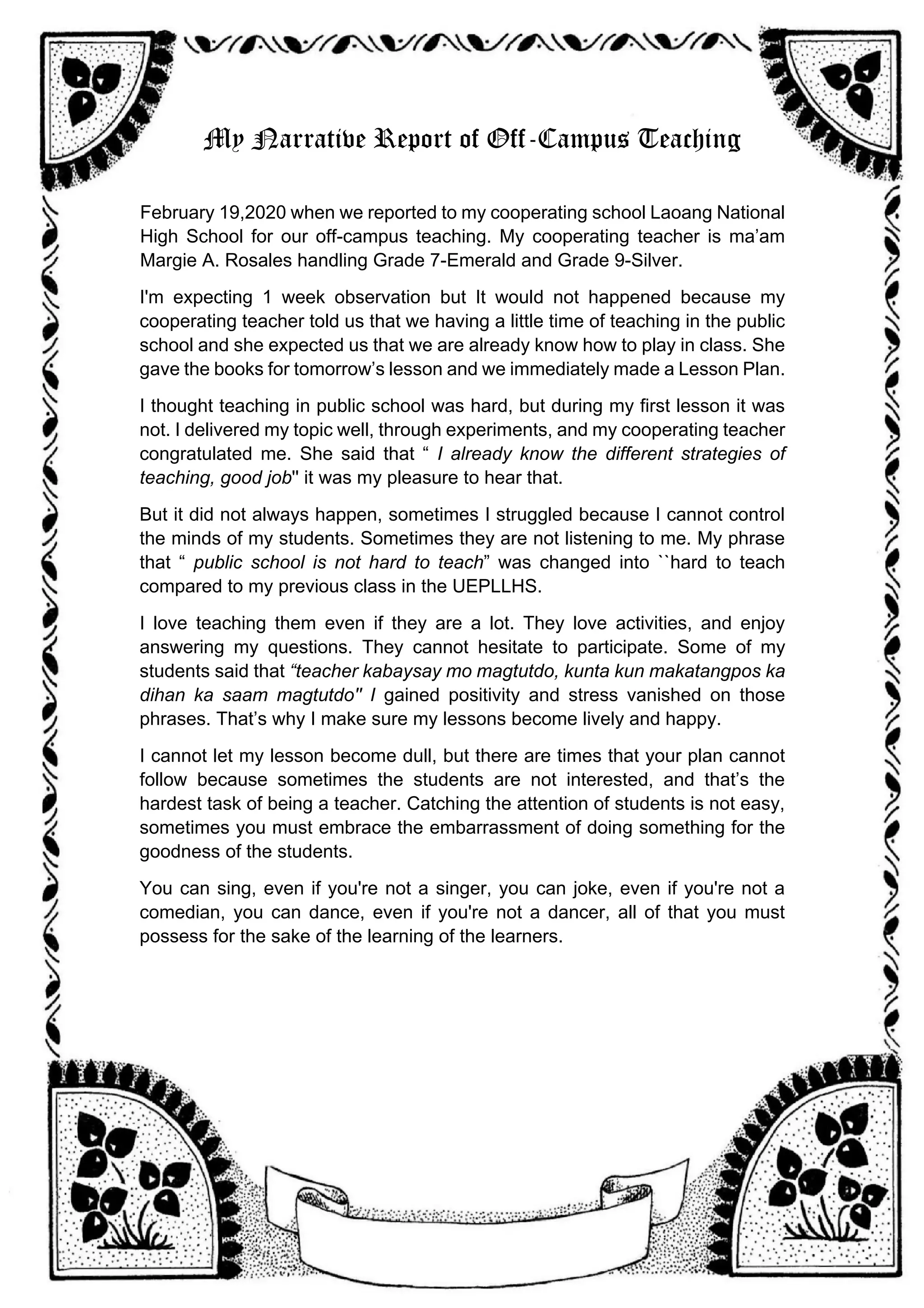 My Narrative Report of Off-Campus Teaching
February 19,2020 when we reported to my cooperating school Laoang National
High School for our off-campus teaching. My cooperating teacher is ma’am
Margie A. Rosales handling Grade 7-Emerald and Grade 9-Silver.
I'm expecting 1 week observation but It would not happened because my
cooperating teacher told us that we having a little time of teaching in the public
school and she expected us that we are already know how to play in class. She
gave the books for tomorrow’s lesson and we immediately made a Lesson Plan.
I thought teaching in public school was hard, but during my first lesson it was
not. I delivered my topic well, through experiments, and my cooperating teacher
congratulated me. She said that “ I already know the different strategies of
teaching, good job'' it was my pleasure to hear that.
But it did not always happen, sometimes I struggled because I cannot control
the minds of my students. Sometimes they are not listening to me. My phrase
that “ public school is not hard to teach” was changed into ``hard to teach
compared to my previous class in the UEPLLHS.
I love teaching them even if they are a lot. They love activities, and enjoy
answering my questions. They cannot hesitate to participate. Some of my
students said that “teacher kabaysay mo magtutdo, kunta kun makatangpos ka
dihan ka saam magtutdo'' I gained positivity and stress vanished on those
phrases. That’s why I make sure my lessons become lively and happy.
I cannot let my lesson become dull, but there are times that your plan cannot
follow because sometimes the students are not interested, and that’s the
hardest task of being a teacher. Catching the attention of students is not easy,
sometimes you must embrace the embarrassment of doing something for the
goodness of the students.
You can sing, even if you're not a singer, you can joke, even if you're not a
comedian, you can dance, even if you're not a dancer, all of that you must
possess for the sake of the learning of the learners.
 