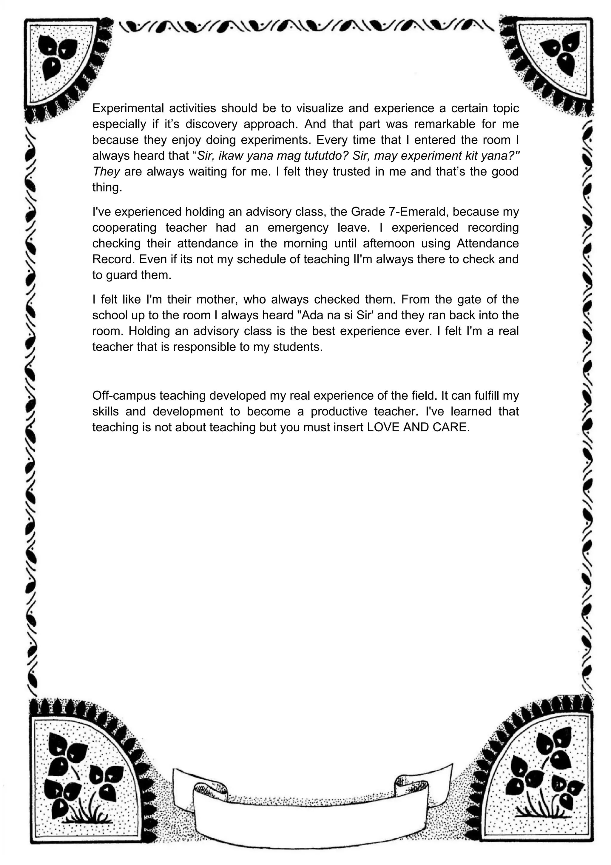 Experimental activities should be to visualize and experience a certain topic
especially if it’s discovery approach. And that part was remarkable for me
because they enjoy doing experiments. Every time that I entered the room I
always heard that “Sir, ikaw yana mag tututdo? Sir, may experiment kit yana?''
They are always waiting for me. I felt they trusted in me and that’s the good
thing.
I've experienced holding an advisory class, the Grade 7-Emerald, because my
cooperating teacher had an emergency leave. I experienced recording
checking their attendance in the morning until afternoon using Attendance
Record. Even if its not my schedule of teaching lI'm always there to check and
to guard them.
I felt like I'm their mother, who always checked them. From the gate of the
school up to the room I always heard "Ada na si Sir' and they ran back into the
room. Holding an advisory class is the best experience ever. I felt I'm a real
teacher that is responsible to my students.
Off-campus teaching developed my real experience of the field. It can fulfill my
skills and development to become a productive teacher. I've learned that
teaching is not about teaching but you must insert LOVE AND CARE.
 