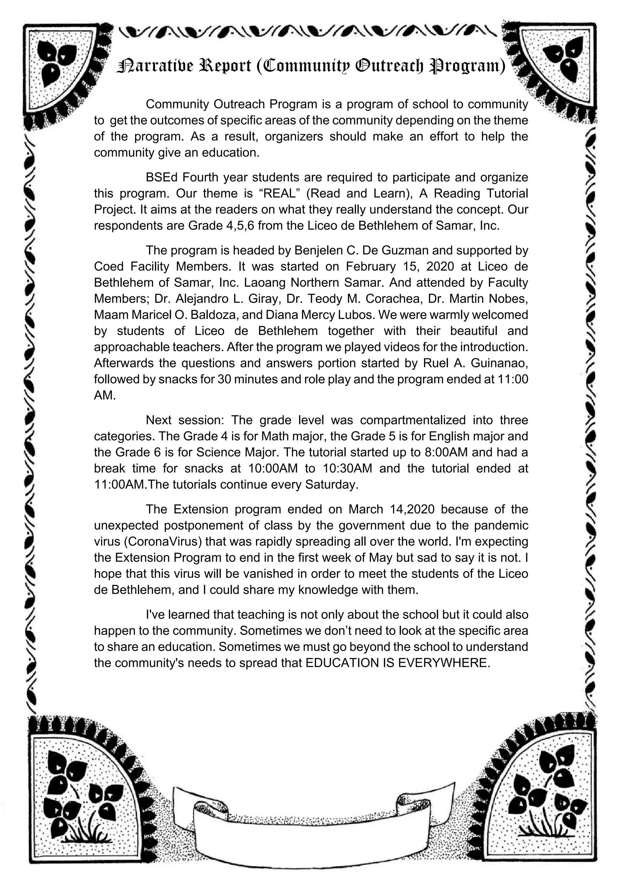 Narrative Report (Community Outreach Program)
Community Outreach Program is a program of school to community
to get the outcomes of specific areas of the community depending on the theme
of the program. As a result, organizers should make an effort to help the
community give an education.
BSEd Fourth year students are required to participate and organize
this program. Our theme is “REAL” (Read and Learn), A Reading Tutorial
Project. It aims at the readers on what they really understand the concept. Our
respondents are Grade 4,5,6 from the Liceo de Bethlehem of Samar, Inc.
The program is headed by Benjelen C. De Guzman and supported by
Coed Facility Members. It was started on February 15, 2020 at Liceo de
Bethlehem of Samar, Inc. Laoang Northern Samar. And attended by Faculty
Members; Dr. Alejandro L. Giray, Dr. Teody M. Corachea, Dr. Martin Nobes,
Maam Maricel O. Baldoza, and Diana Mercy Lubos. We were warmly welcomed
by students of Liceo de Bethlehem together with their beautiful and
approachable teachers. After the program we played videos for the introduction.
Afterwards the questions and answers portion started by Ruel A. Guinanao,
followed by snacks for 30 minutes and role play and the program ended at 11:00
AM.
Next session: The grade level was compartmentalized into three
categories. The Grade 4 is for Math major, the Grade 5 is for English major and
the Grade 6 is for Science Major. The tutorial started up to 8:00AM and had a
break time for snacks at 10:00AM to 10:30AM and the tutorial ended at
11:00AM.The tutorials continue every Saturday.
The Extension program ended on March 14,2020 because of the
unexpected postponement of class by the government due to the pandemic
virus (CoronaVirus) that was rapidly spreading all over the world. I'm expecting
the Extension Program to end in the first week of May but sad to say it is not. I
hope that this virus will be vanished in order to meet the students of the Liceo
de Bethlehem, and I could share my knowledge with them.
I've learned that teaching is not only about the school but it could also
happen to the community. Sometimes we don’t need to look at the specific area
to share an education. Sometimes we must go beyond the school to understand
the community's needs to spread that EDUCATION IS EVERYWHERE.
 
