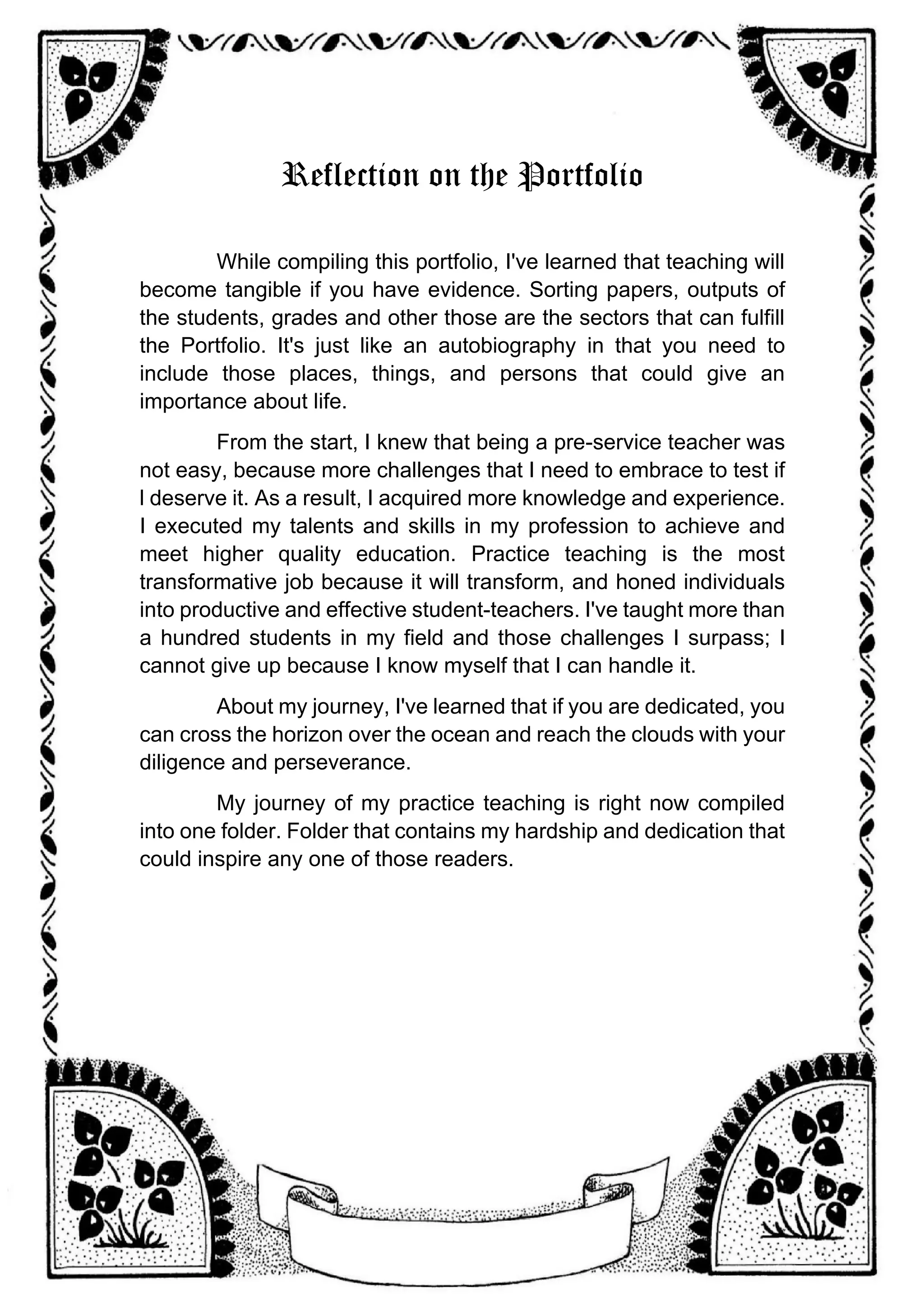 Reflection on the Portfolio
While compiling this portfolio, I've learned that teaching will
become tangible if you have evidence. Sorting papers, outputs of
the students, grades and other those are the sectors that can fulfill
the Portfolio. It's just like an autobiography in that you need to
include those places, things, and persons that could give an
importance about life.
From the start, I knew that being a pre-service teacher was
not easy, because more challenges that I need to embrace to test if
l deserve it. As a result, I acquired more knowledge and experience.
I executed my talents and skills in my profession to achieve and
meet higher quality education. Practice teaching is the most
transformative job because it will transform, and honed individuals
into productive and effective student-teachers. I've taught more than
a hundred students in my field and those challenges I surpass; I
cannot give up because I know myself that I can handle it.
About my journey, I've learned that if you are dedicated, you
can cross the horizon over the ocean and reach the clouds with your
diligence and perseverance.
My journey of my practice teaching is right now compiled
into one folder. Folder that contains my hardship and dedication that
could inspire any one of those readers.
 