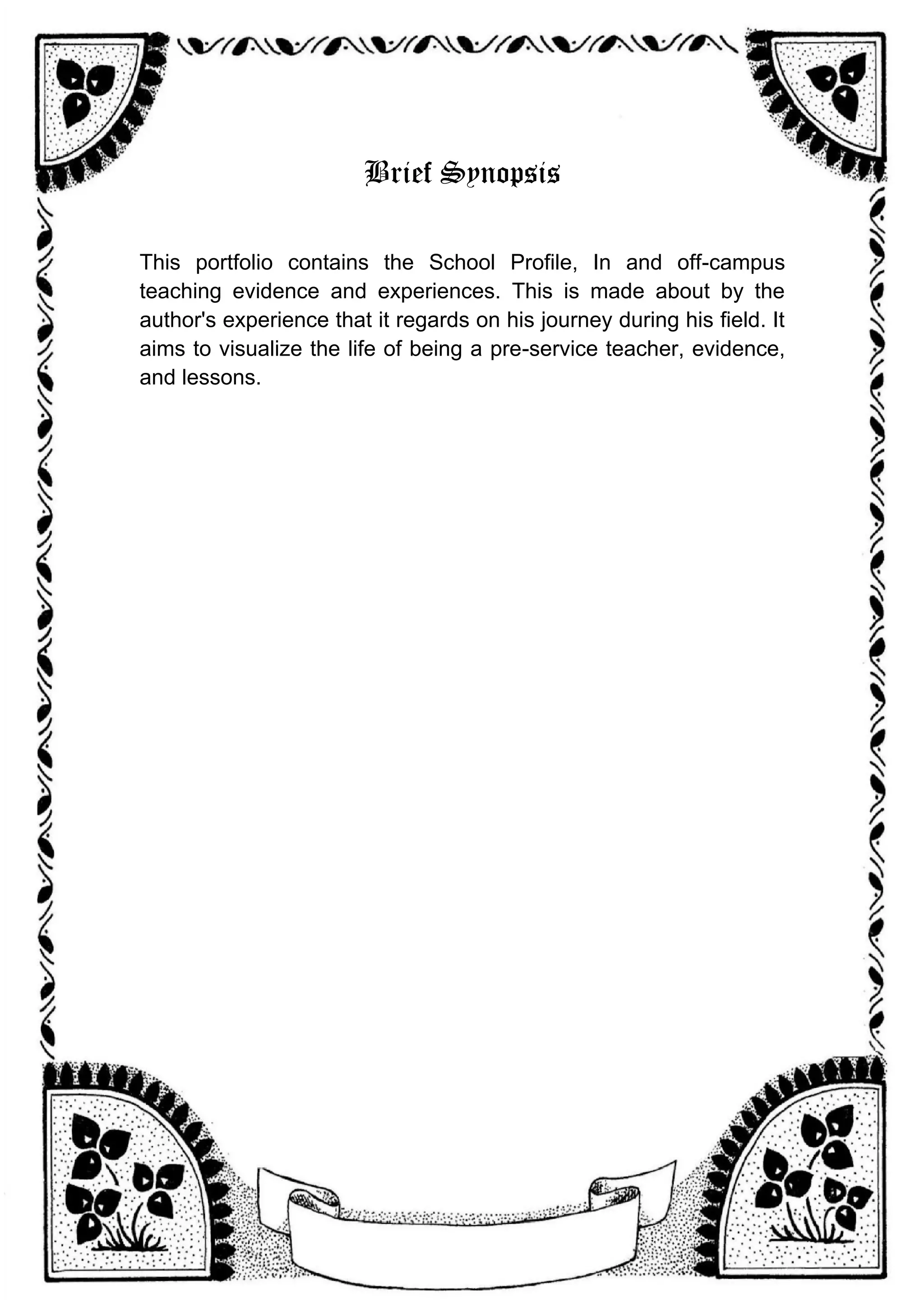 Brief Synopsis
This portfolio contains the School Profile, In and off-campus
teaching evidence and experiences. This is made about by the
author's experience that it regards on his journey during his field. It
aims to visualize the life of being a pre-service teacher, evidence,
and lessons.
 