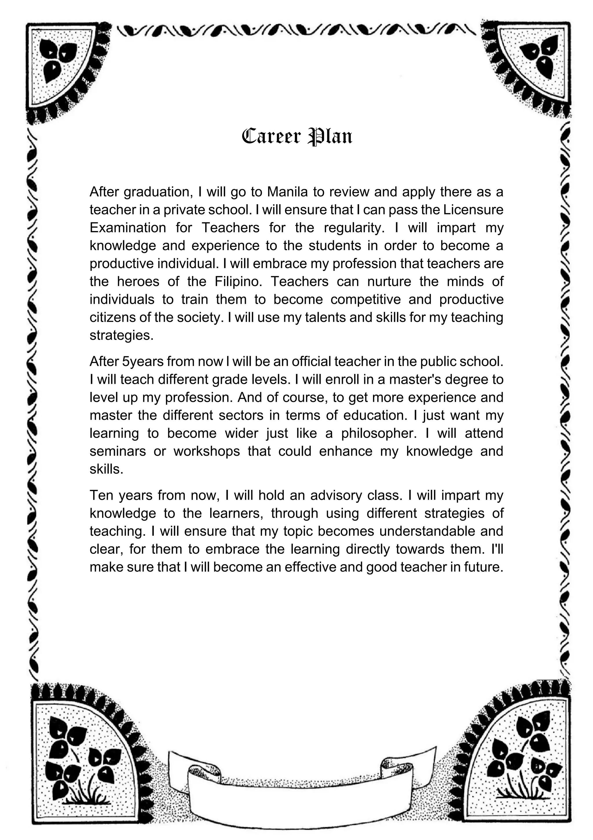 Career Plan
After graduation, I will go to Manila to review and apply there as a
teacher in a private school. I will ensure that I can pass the Licensure
Examination for Teachers for the regularity. I will impart my
knowledge and experience to the students in order to become a
productive individual. I will embrace my profession that teachers are
the heroes of the Filipino. Teachers can nurture the minds of
individuals to train them to become competitive and productive
citizens of the society. I will use my talents and skills for my teaching
strategies.
After 5years from now l will be an official teacher in the public school.
I will teach different grade levels. I will enroll in a master's degree to
level up my profession. And of course, to get more experience and
master the different sectors in terms of education. I just want my
learning to become wider just like a philosopher. I will attend
seminars or workshops that could enhance my knowledge and
skills.
Ten years from now, I will hold an advisory class. I will impart my
knowledge to the learners, through using different strategies of
teaching. I will ensure that my topic becomes understandable and
clear, for them to embrace the learning directly towards them. I'll
make sure that I will become an effective and good teacher in future.
 