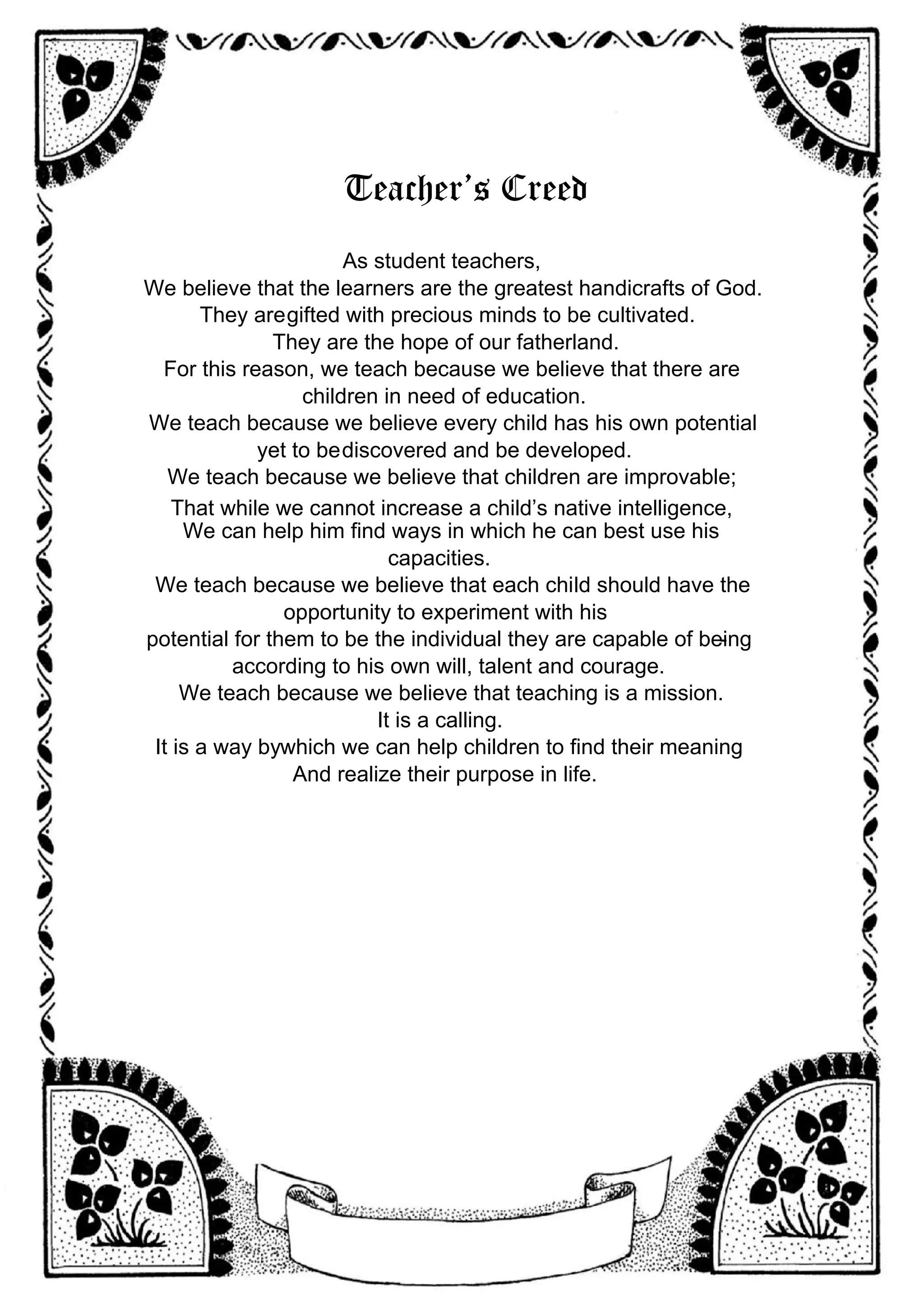 Teacher’s Creed
As student teachers,
We believe that the learners are the greatest handicrafts of God.
They aregifted with precious minds to be cultivated.
They are the hope of our fatherland.
For this reason, we teach because we believe that there are
children in need of education.
We teach because we believe every child has his own potential
yet to bediscovered and be developed.
We teach because we believe that children are improvable;
That while we cannot increase a child’s native intelligence,
We can help him find ways in which he can best use his
capacities.
We teach because we believe that each child should have the
opportunity to experiment with his
potential for them to be the individual they are capable of being
-
according to his own will, talent and courage.
We teach because we believe that teaching is a mission.
It is a calling.
It is a way bywhich we can help children to find their meaning
And realize their purpose in life.
 