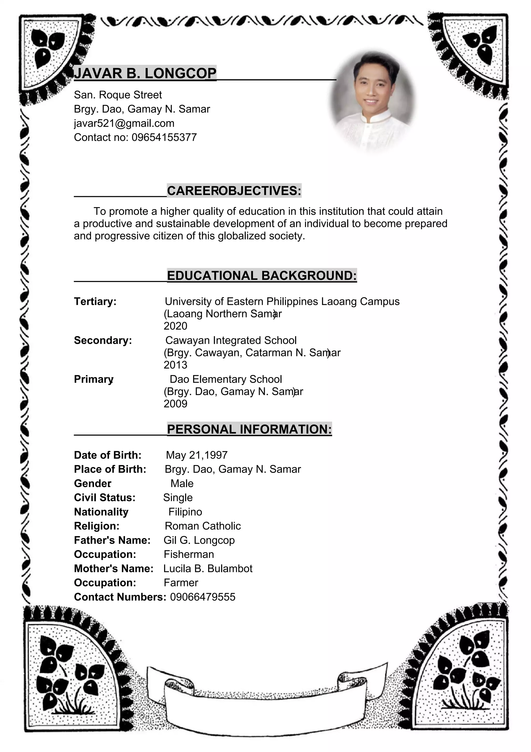 JAVAR B. LONGCOP
___________
____________
San. Roque Street
Brgy. Dao, Gamay N. Samar
javar521@gmail.com
Contact no: 09654155377
_________________
CAREEROBJECTIVES:
To promote a higher quality of education in this institution that could attain
a productive and sustainable development of an individual to become prepared
and progressive citizen of this globalized society.
_________________
EDUCATIONAL BACKGROUND:
Tertiary: University of Eastern Philippines Laoang Campus
(Laoang Northern Samar
)
2020
Secondary: Cawayan Integrated School
(Brgy. Cawayan, Catarman N. Samar
)
2013
Primary Dao Elementary School
:
(Brgy. Dao, Gamay N. Samar
)
2009
___________
______
PERSONAL INFORMATION:
Date of Birth: May 21,1997
Place of Birth: Brgy. Dao, Gamay N. Samar
Gender
: Male
Civil Status: Single
Nationality
: Filipino
Religion: Roman Catholic
Father's Name: Gil G. Longcop
Occupation: Fisherman
Mother's Name: Lucila B. Bulambot
Occupation: Farmer
Contact Numbers: 09066479555
 