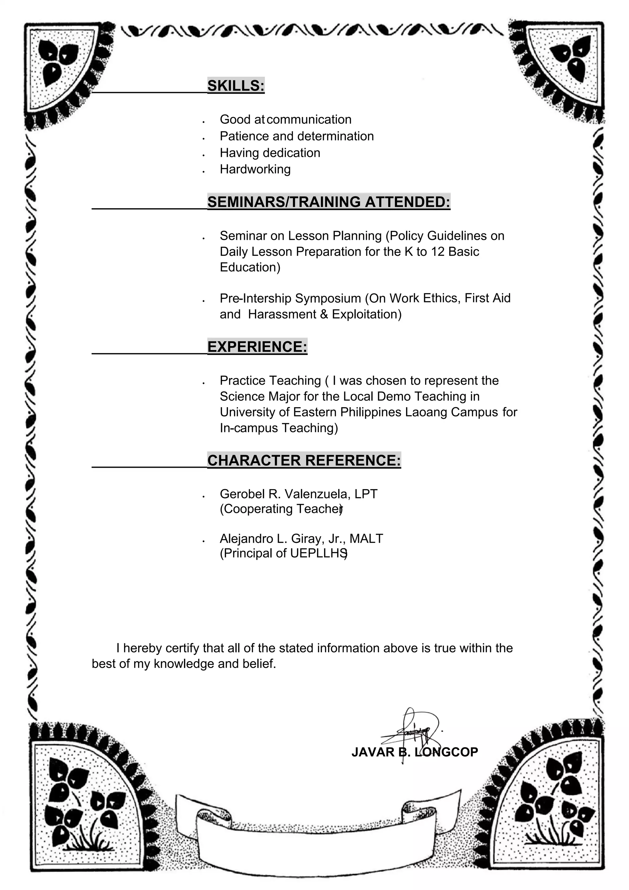 _________________
SKILLS:
• Good atcommunication
• Patience and determination
• Having dedication
• Hardworking
_________________
SEMINARS/TRAINING ATTENDED:
• Seminar on Lesson Planning (Policy Guidelines on
Daily Lesson Preparation for the K to 12 Basic
Education)
• Pre-Intership Symposium (On Work Ethics, First Aid
and Harassment & Exploitation)
_________________
EXPERIENCE:
• Practice Teaching ( I was chosen to represent the
Science Major for the Local Demo Teaching in
University of Eastern Philippines Laoang Campus for
In-campus Teaching)
_________________
CHARACTER REFERENCE:
• Gerobel R. Valenzuela, LPT
(Cooperating Teacher
)
• Alejandro L. Giray, Jr., MALT
(Principal of UEPLLHS
)
I hereby certify that all of the stated information above is true within the
best of my knowledge and belief.
JAVAR B. LONGCOP
 