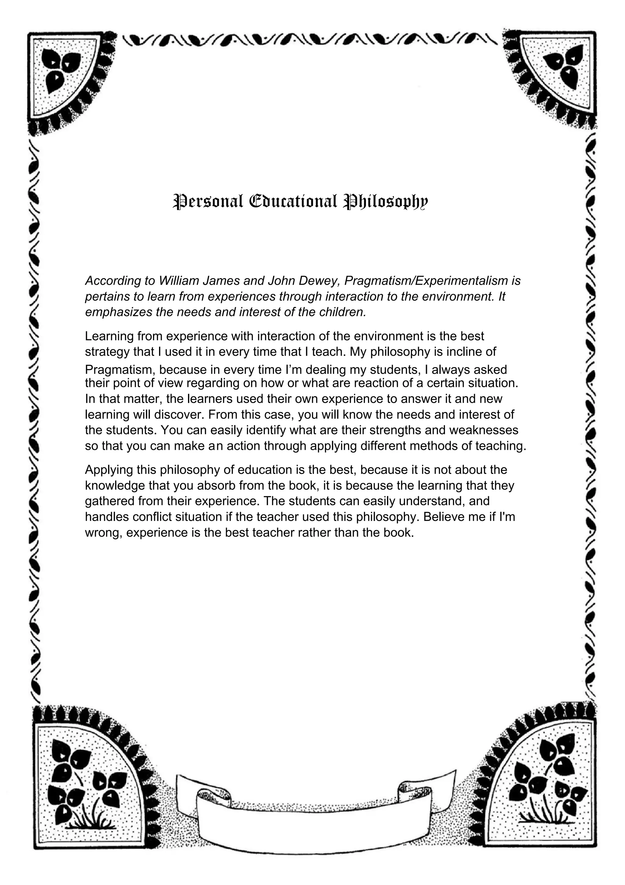 Personal Educational Philosophy
According to William James and John Dewey, Pragmatism/Experimentalism is
pertains to learn from experiences through interaction to the environment. It
emphasizes the needs and interest of the children.
Learning from experience with interaction of the environment is the best
strategy that I used it in every time that I teach. My philosophy is incline of
Pragmatism, because in every time I’m dealing my students, I always asked
their point of view regarding on how or what are reaction of a certain situation.
In that matter, the learners used their own experience to answer it and new
learning will discover. From this case, you will know the needs and interest of
the students. You can easily identify what are their strengths and weaknesses
so that you can make an action through applying different methods of teaching.
Applying this philosophy of education is the best, because it is not about the
knowledge that you absorb from the book, it is because the learning that they
gathered from their experience. The students can easily understand, and
handles conflict situation if the teacher used this philosophy. Believe me if I'm
wrong, experience is the best teacher rather than the book.
 