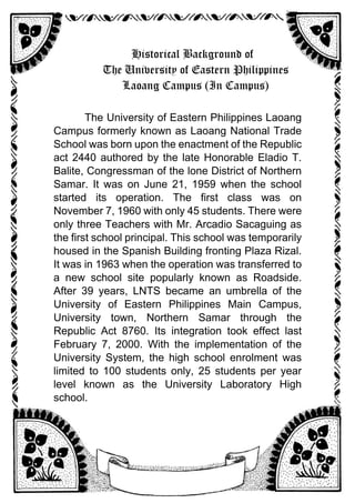 Historical Background of
The University of Eastern Philippines
Laoang Campus (In Campus)
The University of Eastern Philippines Laoang
Campus formerly known as Laoang National Trade
School was born upon the enactment of the Republic
act 2440 authored by the late Honorable Eladio T.
Balite, Congressman of the lone District of Northern
Samar. It was on June 21, 1959 when the school
started its operation. The first class was on
November 7, 1960 with only 45 students. There were
only three Teachers with Mr. Arcadio Sacaguing as
the first school principal. This school was temporarily
housed in the Spanish Building fronting Plaza Rizal.
It was in 1963 when the operation was transferred to
a new school site popularly known as Roadside.
After 39 years, LNTS became an umbrella of the
University of Eastern Philippines Main Campus,
University town, Northern Samar through the
Republic Act 8760. Its integration took effect last
February 7, 2000. With the implementation of the
University System, the high school enrolment was
limited to 100 students only, 25 students per year
level known as the University Laboratory High
school.
 
