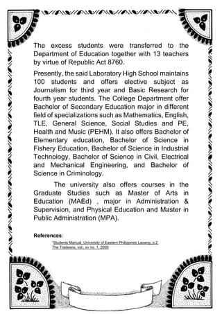 The excess students were transferred to the
Department of Education together with 13 teachers
by virtue of Republic Act 8760.
Presently, the said Laboratory High School maintains
100 students and offers elective subject as
Journalism for third year and Basic Research for
fourth year students. The College Department offer
Bachelor of Secondary Education major in different
field of specializations such as Mathematics, English,
TLE, General Science, Social Studies and PE,
Health and Music (PEHM). It also offers Bachelor of
Elementary education, Bachelor of Science in
Fishery Education, Bachelor of Science in Industrial
Technology, Bachelor of Science in Civil, Electrical
and Mechanical Engineering, and Bachelor of
Science in Criminology.
The university also offers courses in the
Graduate Studies such as Master of Arts in
Education (MAEd) , major in Administration &
Supervision, and Physical Education and Master in
Public Administration (MPA).
References:
“Students Manual, University of Eastern Philippines Laoang, p.2.
The Tradeans, vol., xv no. 1, 2000
 