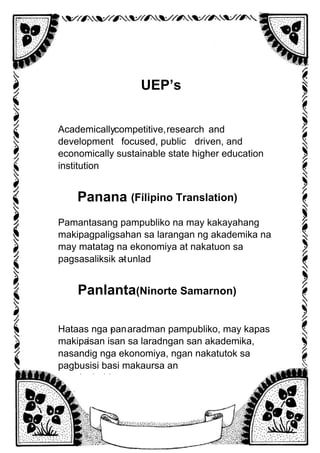 UEP’s
Vision
Academicallycompetitive,research and
development focused, public
service
driven, and
economically sustainable state higher education
institution
.
Panana
w
(Filipino Translation)
Pamantasang pampubliko na may kakayahang
makipagpaligsahan sa larangan ng akademika na
may matatag na ekonomiya at nakatuon sa
pagsasaliksik at
pag
- unlad
.
Panlanta
w
(Ninorte Samarnon)
Hataas nga pan
- aradman pampubliko, may kapas
makipa
g
-isan isan sa laradngan san akademika,
nasandig nga ekonomiya, ngan nakatutok sa
pagbusisi basi makaursa an
panginabuhi.
 