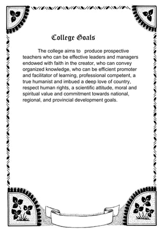 College Goals
The college aims to produce prospective
teachers who can be effective leaders and managers
endowed with faith in the creator, who can convey
organized knowledge, who can be efficient promoter
and facilitator of learning, professional competent, a
true humanist and imbued a de
eep love of country,
respect human rights, a scientific attitude, moral and
spiritual value and commitment towards national,
regional, and provincial development goals.
 