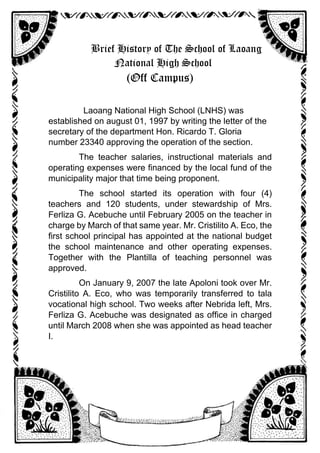 Brief History of The School of Laoang
National High School
(Off Campus)
Laoang National High School (LNHS) was
established on august 01, 1997 by writing the letter of the
secretary of the department Hon. Ricardo T. Gloria
number 23340 approving the operation of the section.
The teacher salaries, instructional materials and
operating expenses were financed by the local fund of the
municipality major that time being proponent.
The school started its operation with four (4)
teachers and 120 students, under stewardship of Mrs.
Ferliza G. Acebuche until February 2005 on the teacher in
charge by March of that same year. Mr. Cristilito A. Eco, the
first school principal has appointed at the national budget
the school maintenance and other operating expenses.
Together with the Plantilla of teaching personnel was
approved.
On January 9, 2007 the late Apoloni took over Mr.
Cristilito A. Eco, who was temporarily transferred to tala
vocational high school. Two weeks after Nebrida left, Mrs.
Ferliza G. Acebuche was designated as office in charged
until March 2008 when she was appointed as head teacher
I.
 
