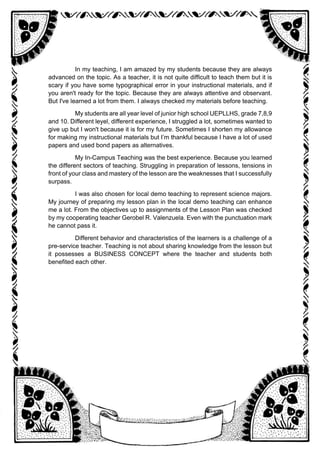 In my teaching, I am amazed by my students because they are always
advanced on the topic. As a teacher, it is not quite difficult to teach them but it is
scary if you have some typographical error in your instructional materials, and if
you aren't ready for the topic. Because they are always attentive and observant.
But I've learned a lot from them. I always checked my materials before teaching.
My students are all year level of junior high school UEPLLHS, grade 7,8,9
and 10. Different leyel, different experience, I struggled a lot, sometimes wanted to
give up but I won't because it is for my future. Sometimes I shorten my allowance
for making my instructional materials but I’m thankful because I have a lot of used
papers and used bond papers as alternatives.
My In-Campus Teaching was the best experience. Because you learned
the different sectors of teaching. Struggling in preparation of lessons, tensions in
front of your class and mastery of the lesson are the weaknesses that I successfully
surpass.
I was also chosen for local demo teaching to represent science majors.
My journey of preparing my lesson plan in the local demo teaching can enhance
me a lot. From the objectives up to assignments of the Lesson Plan was checked
by my cooperating teacher Gerobel R. Valenzuela. Even with the punctuation mark
he cannot pass it.
Different behavior and characteristics of the learners is a challenge of a
pre-service teacher. Teaching is not about sharing knowledge from the lesson but
it possesses a BUSINESS CONCEPT where the teacher and students both
benefited each other.
 