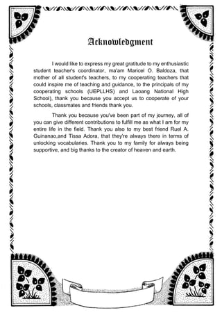 Acknowledgment
I would like to express my great gratitude to my enthusiastic
student teacher's coordinator, ma'am Maricel O. Baldoza, that
mother of all student's teachers, to my cooperating teachers that
could inspire me of teaching and guidance, to the principals of my
cooperating schools (UEPLLHS) and Laoang National High
School), thank you because you accept us to cooperate of your
schools, classmates and friends thank you.
Thank you because you've been part of my journey, all of
you can give different contributions to fulfill me as what I am for my
entire life in the field. Thank you also to my best friend Ruel A.
Guinanao,and Tissa Adora, that they're always there in terms of
unlocking vocabularies. Thank you to my family for always being
supportive, and big thanks to the creator of heaven and earth.
 