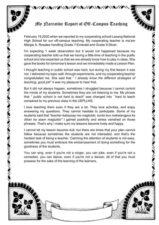 My Narrative Report of Off-Campus Teaching
February 19,2020 when we reported to my cooperating school Laoang National
High School for our off-campus teaching. My cooperating teacher is ma’am
Margie A. Rosales handling Grade 7-Emerald and Grade 9-Silver.
I'm expecting 1 week observation but It would not happened because my
cooperating teacher told us that we having a little time of teaching in the public
school and she expected us that we are already know how to play in class. She
gave the books for tomorrow’s lesson and we immediately made a Lesson Plan.
I thought teaching in public school was hard, but during my first lesson it was
not. I delivered my topic well, through experiments, and my cooperating teacher
congratulated me. She said that “ I already know the different strategies of
teaching, good job'' it was my pleasure to hear that.
But it did not always happen, sometimes I struggled because I cannot control
the minds of my students. Sometimes they are not listening to me. My phrase
that “ public school is not hard to teach” was changed into ``hard to teach
compared to my previous class in the UEPLLHS.
I love teaching them even if they are a lot. They love activities, and enjoy
answering my questions. They cannot hesitate to participate. Some of my
students said that “teacher kabaysay mo magtutdo, kunta kun makatangpos ka
dihan ka saam magtutdo'' I gained positivity and stress vanished on those
phrases. That’s why I make sure my lessons become lively and happy.
I cannot let my lesson become dull, but there are times that your plan cannot
follow because sometimes the students are not interested, and that’s the
hardest task of being a teacher. Catching the attention of students is not easy,
sometimes you must embrace the embarrassment of doing something for the
goodness of the students.
You can sing, even if you're not a singer, you can joke, even if you're not a
comedian, you can dance, even if you're not a dancer, all of that you must
possess for the sake of the learning of the learners.
 