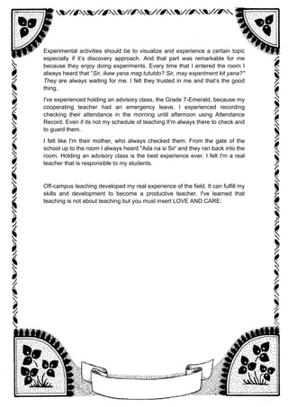 Experimental activities should be to visualize and experience a certain topic
especially if it’s discovery approach. And that part was remarkable for me
because they enjoy doing experiments. Every time that I entered the room I
always heard that “Sir, ikaw yana mag tututdo? Sir, may experiment kit yana?''
They are always waiting for me. I felt they trusted in me and that’s the good
thing.
I've experienced holding an advisory class, the Grade 7-Emerald, because my
cooperating teacher had an emergency leave. I experienced recording
checking their attendance in the morning until afternoon using Attendance
Record. Even if its not my schedule of teaching lI'm always there to check and
to guard them.
I felt like I'm their mother, who always checked them. From the gate of the
school up to the room I always heard "Ada na si Sir' and they ran back into the
room. Holding an advisory class is the best experience ever. I felt I'm a real
teacher that is responsible to my students.
Off-campus teaching developed my real experience of the field. It can fulfill my
skills and development to become a productive teacher. I've learned that
teaching is not about teaching but you must insert LOVE AND CARE.
 